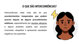 O QUE SÃO INTERCORRÊNCIAS?
Intercorrências nada mais são do que
acontecimentos inesperados que podem
ocorrer depois de alguns procedimentos
estéticos, especialmente por reações alérgicas
a alguns produtos usados que possam
incomodar, atrapalhar e apresentar resultados
negativos nos pacientes.
 