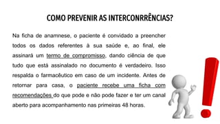 COMO PREVENIR AS INTERCONRRÊNCIAS?
Na ficha de anamnese, o paciente é convidado a preencher
todos os dados referentes à sua saúde e, ao final, ele
assinará um termo de compromisso, dando ciência de que
tudo que está assinalado no documento é verdadeiro. Isso
respalda o farmacêutico em caso de um incidente. Antes de
retornar para casa, o paciente recebe uma ficha com
recomendações do que pode e não pode fazer e ter um canal
aberto para acompanhamento nas primeiras 48 horas.
 