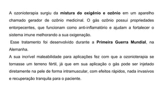 A ozonioterapia surgiu da mistura do oxigênio e ozônio em um aparelho
chamado gerador de ozônio medicinal. O gás ozônio possui propriedades
entorpecentes, que funcionam como anti-inflamatório e ajudam a fortalecer o
sistema imune melhorando a sua oxigenação.
Esse tratamento foi desenvolvido durante a Primeira Guerra Mundial, na
Alemanha.
A sua incrível maleabilidade para aplicações fez com que a ozonioterapia se
tornasse um terreno fértil, já que em sua aplicação o gás pode ser injetado
diretamente na pele de forma intramuscular, com efeitos rápidos, nada invasivos
e recuperação tranquila para o paciente.
 