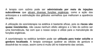 A terapia com ozônio pode ser administrada por meio de injeções
subcutâneas que ativam diversas funções orgânicas, como a ação dos
anticorpos e a estimulação dos glóbulos vermelhos que melhoram a aparência
da pele.
A utilização da ozonioterapia na estética é bastante eficaz, pois os riscos são
quase inexistentes, não causa nenhum efeito alérgico e o fato do ozônio ser
uma biomolécula, faz com que o nosso corpo o utilize para a manutenção de
funções orgânicas.
A ozonioterapia na estética também pode ser utilizada para tratar celulite e
gordura localizada. A terapia consegue quebrar as células de gordura e
dissolvê-las no corpo, assim como é muito útil no tratamento das varizes.
 