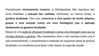 Procedimento minimamente invasivo, a Hidrolipoclasia Não Aspirativa tem
como finalidade a redução das medidas, eliminando, ao mesmo tempo, a
gordura localizada. Para isso, recorre-se a uma quebra de tecido adiposo,
graças a uma solução (como um soro fisiológico) que é aplicada
diretamente na gordura localizada.
Segue-se uma ação de ultrassom focalizado e ainda uma drenagem para que se
consiga eliminar a gordura. São necessárias cinco a dez sessões (cada uma é
feita semanalmente), o procedimento é realizado em pequenas áreas de gordura
localizada e os resultados já se fazem notar depois da segunda sessão.
 