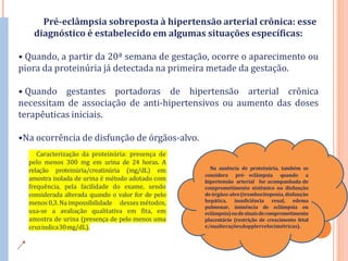 Pré-eclâmpsia sobreposta à hipertensão arterial crônica: esse
diagnóstico é estabelecido em algumas situações específicas:
• Quando, a partir da 20ª semana de gestação, ocorre o aparecimento ou
piora da proteinúria já detectada na primeira metade da gestação.
• Quando gestantes portadoras de hipertensão arterial crônica
necessitam de associação de anti-hipertensivos ou aumento das doses
terapêuticas iniciais.
•Na ocorrência de disfunção de órgãos-alvo.
Na ausência de proteinúria, também se
considera pré- eclâmpsia quando a
hipertensão arterial for acompanhada de
comprometimento sistêmico ou disfunção
deórgãos-alvo(trombocitopenia,disfunção
hepática, insuficiência renal, edema
pulmonar, iminência de eclâmpsia ou
eclâmpsia)oudesinaisdecomprometimento
placentário (restrição de crescimento fetal
e/oualteraçõesdopplervelocimétricas).
Caracterização da proteinúria: presença de
pelo menos 300 mg em urina de 24 horas. A
relação proteinúria/creatinúria (mg/dL) em
amostra isolada de urina é método adotado com
frequência, pela facilidade do exame, sendo
considerada alterada quando o valor for de pelo
menos0,3.Naimpossibilidade desses métodos,
usa-se a avaliação qualitativa em fita, em
amostra de urina (presença de pelo menos uma
cruzindica30mg/dL).
 
