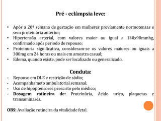 Pré - eclâmpsia leve:
• Após a 20ª semana de gestação em mulheres previamente normotensas e
sem proteinúria anterior;
• Hipertensão arterial, com valores maior ou igual a 140x90mmhg,
confirmado após periodo de repouso;
• Proteinuria significativa, consideram-se os valores maiores ou iguais a
300mg em 24 horas ou mais em amostra casual;
• Edema, quando existe, pode ser localizado ou generalizado.
Conduta:
- Repouso em DLE e restrição de sódio;
- Acompanhameto ambulatorial semanal;
- Uso de hipoptensores prescrito pelo médico;
- Dosagem rotineira de: Proteinúria, Acido urico, plaquetas e
transaminases.
OBS: Avaliação rotineira da vitalidade fetal.
 