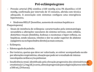 Pré-eclâmpsiagrave
• Pressão arterial (PA) sistólica ≥160 mmHg e/ou PA diastólica ≥110
mmHg, confirmada por intervalo de 15 minutos, aferida com técnica
adequada. A associação com sintomas configura uma emergência
hipertensiva.
• SíndromeHELLP (hemólise,aumentode enzimashepáticas e
Plaquetopenia)
• Sinais de iminência de eclâmpsia: caracterizados pela sintomatologia
secundária a alterações vasculares do sistema nervoso, como cefaleia,
distúrbios visuais (fotofobia, fosfenas e escotomas e hiper-reflexia, ou
hepáticas, sendo náuseas, vômitos e dor no andar superior do abdome
(epigástrioounohipocôndriodireito)asmaiscomuns.
• Eclâmpsia.
• Edemaagudodepulmão.
• Dor torácica, queixa que deve ser valorizada, se estiver acompanhada ounão
poralteraçõesrespiratórias,situaçãoquepodeseroresultadode intensa
vasculopatiacardíacae/oupulmonar.
• Insuficiência renal, identificada pela elevação progressiva dos níveisséricosde
creatinina(≥1,2mg/dL)eureia,alémdaprogressãoparaoligúria(diureseinferior
a500mL/24horas).
 