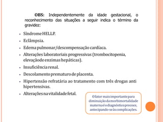 OBS: Independentemente da idade gestacional, o
reconhecimento das situações a seguir indica o término da
gravidez:
• SíndromeHELLP.
• Eclâmpsia.
• Edemapulmonar/descompensaçãocardíaca.
• Alterações laboratoriais progressivas (trombocitopenia,
elevaçãodeenzimashepáticas).
• Insuficiênciarenal.
• Descolamentoprematurodeplacenta.
• Hipertensão refratária ao tratamento com três drogas anti
hipertensivas.
• Alteraçõesnavitalidadefetal.
Ofator maisimportantepara
diminuiçãodamorbimortalidade
maternaéodiagnósticoprecoce,
antecipando-seàscomplicações.
 