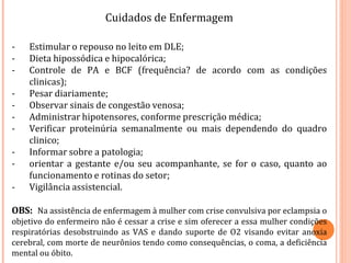 Cuidados de Enfermagem
- Estimular o repouso no leito em DLE;
- Dieta hipossódica e hipocalórica;
- Controle de PA e BCF (frequência? de acordo com as condições
clinicas);
- Pesar diariamente;
- Observar sinais de congestão venosa;
- Administrar hipotensores, conforme prescrição médica;
- Verificar proteinúria semanalmente ou mais dependendo do quadro
clinico;
- Informar sobre a patologia;
- orientar a gestante e/ou seu acompanhante, se for o caso, quanto ao
funcionamento e rotinas do setor;
- Vigilância assistencial.
OBS: Na assistência de enfermagem à mulher com crise convulsiva por eclampsia o
objetivo do enfermeiro não é cessar a crise e sim oferecer a essa mulher condições
respiratórias desobstruindo as VAS e dando suporte de O2 visando evitar anoxia
cerebral, com morte de neurônios tendo como consequências, o coma, a deficiência
mental ou óbito.
 