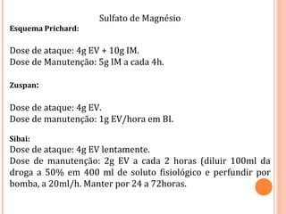 Sulfato de Magnésio
Esquema Prichard:
Dose de ataque: 4g EV + 10g IM.
Dose de Manutenção: 5g IM a cada 4h.
Zuspan:
Dose de ataque: 4g EV.
Dose de manutenção: 1g EV/hora em BI.
Sibai:
Dose de ataque: 4g EV lentamente.
Dose de manutenção: 2g EV a cada 2 horas (diluir 100ml da
droga a 50% em 400 ml de soluto fisiológico e perfundir por
bomba, a 20ml/h. Manter por 24 a 72horas.
 