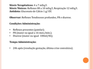 Níveis Terapêuticos: 4 a 7 mEq/l.
Níveis Tóxicos: Reflexos 08 a 10 mEq/l, Respiração 12 mEq/l.
Antidoto: Gluconato de Cálcio 1 g/ EV.
Observar: Reflexos Tendinosos profundos, FR e diurese.
Condições Administração:
• Reflexos presentes (patelar);
• FR (maior ou igual a 16 mov./min.);
• Diurese (maior ou igual 100ml/4h);
Tempo Administração:
• 24h após (resolução gestação, última crise convulsiva).
 