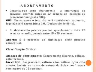 A B O R T A M E N T O
• Conceitua-se como abortamento a interrupção da
gravidez ocorrida antes da 22ª semana de gestação ou
peso menor ou igual a 500g.
OBS: Nesses casos o feto não será considerado natimorto,
logo não será necessário a D.O. (Declaração de óbito).
• O abortamento pode ser precoce, quando ocorre até a 13ª
semana e tardio, quando entre 13ªe 22ª semanas.
Aborto: É o processo de eliminação deste produto
conceptual.
Classificação Clínica:
Ameaça de abortamento: Sangramento discreto, cólicas,
colo fechado.
Inevitável: Sangramento vultoso e/ou cólicas e/ou colo
aberto. Incluir os casos de rotura da bolsa confirmada
com menos de 22 semanas.
 