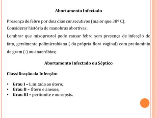 Abortamento Infectado
Presença de febre por dois dias consecutivos (maior que 38º C);
Considerar história de manobras abortivas;
Lembrar que misoprostol pode causar febre sem presença de infecção de
fato, geralmente polimicrobiana ( da própria flora vaginal) com predomínio
de gram (-) ou anaeróbios;
Abortamento Infectado ou Séptico
Classificação da Infecção:
• Grau I – Limitada ao útero;
• Grau II – Útero e anexos;
• Grau III – peritonite e ou sepsis.
 