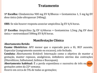 Tratamento
1ª Escolha: Clindamicina 900 mg EV 8/8horas + Gentamicina 1, 5 mg kg EV
dose única (não ultrapassar 240mg).
OBS: Se não houver resposta associar ampicilina 2g EV 6/6 horas.
2ª Escolha: Ampicilina 2g EV 6/6horas + Gentamicina 1,5mg /kg EV dose
única + metronidazol 500mg EV 8/8 horas.
Manifestação Clínica
Abortamento Retido
Exame Obstétrico: AFU menor que o esperado para a IG, BCF ausente,
Especular (sangramento ausente ou escasso), colo fechado.
Conduta: Abortamento Evitável: Internação como o objetivo de manter a
gestação, manter repouso, analgésicos, inibidores uterino das contrações
(Uterolíticos, Salbutamol, Inibina e Buscopam).
Abortamento habitual: É a perda espontânea e sucessiva de três ou mais
gestações antes da 22ª semana;
Ocorre em cerca de 5% de todas as gestações;
 