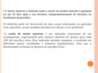 • A morte materna é definida como a morte da mulher durante a gestação
ou até 42 dias após o seu término, independentemente de duração, ou
localização da gravidez.
•O desfecho pode ser decorrente de uma causa relacionada ou agravada
com a gravidez, ou por medidas tomadas em relação a esse problema.
• A razão de morte materna é um indicador importante de ser
acompanhado, representado pelo número absoluto de mortes para cada
100 mil nascidos vivos. Esse indicador permite comparar o resultado em
diferentes países, localidades e números populacionais, visto que o
denominador se baseia no número de nascidos vivos.
 