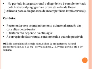 • No período intergestacional o diagnóstico é complementado
pela histerosalpingografia e prova de velas de Hegar
( utilizada para o diagnóstico de incompetência Istmo cervical).
Conduta:
• Recomenda-se o acompanhamento quinzenal através das
consultas de pré-natal;
• O tratamento depende da etiologia;
• A correção do fator causal será instituída quando possível;
OBS: No caso da insuficiência lútea, utiliza-se progesterona natural
(supositórios de 25 a 50 mg) por via vaginal, 2 a 3 vezes por dia, até a 14ª
semana.
 