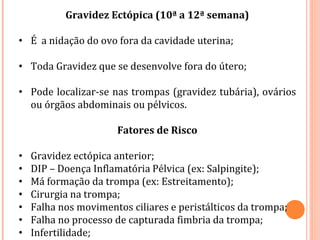 Gravidez Ectópica (10ª a 12ª semana)
• É a nidação do ovo fora da cavidade uterina;
• Toda Gravidez que se desenvolve fora do útero;
• Pode localizar-se nas trompas (gravidez tubária), ovários
ou órgãos abdominais ou pélvicos.
Fatores de Risco
• Gravidez ectópica anterior;
• DIP – Doença Inflamatória Pélvica (ex: Salpingite);
• Má formação da trompa (ex: Estreitamento);
• Cirurgia na trompa;
• Falha nos movimentos ciliares e peristálticos da trompa;
• Falha no processo de capturada fimbria da trompa;
• Infertilidade;
 