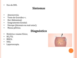 • Uso do DIU.
Sintomas
• Amenorreia;
• Teste de Gravidez +;
• Dor Abdominal;
• Sangramento Genital;
• Sincope (desmaio ou mal estar);
• Massa pélvica;
Diagnóstico
• História e exame físico;
• HC/TS;
• BHCG;
• USG;
• Laparoscopia.
 