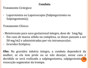 Conduta
Tratamento Cirúrgico:
- Laparotomia ou Laparoscopia (Salpingectomia ou
Salpingostomia);
Tratamento Clínico:
- Metotrexato para saco gestacional integro, dose de 1mg/kg;
- Em caso de massa sólida ou complexa, as doses passam a ser
50 mg/m2 e administradas por via intramuscular;
- Gravidez Ectópica;
Obs: Na gravidez tubária integra, a conduta dependerá da
mulher, se ela tem prole ou se não desejar, nesse caso é
decidido se será realizado a salpingostomia, salpigectomia ou
ressecção segmentar da trompa.
 