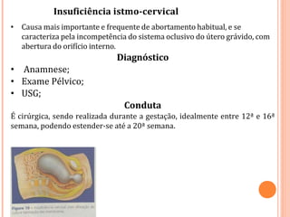 • Causa mais importante e frequente de abortamento habitual, e se
caracteriza pela incompetência do sistema oclusivo do útero grávido, com
abertura do orifício interno.
Diagnóstico
• Anamnese;
• Exame Pélvico;
• USG;
Conduta
É cirúrgica, sendo realizada durante a gestação, idealmente entre 12ª e 16ª
semana, podendo estender-se até a 20ª semana.
Insuficiência istmo-cervical
 