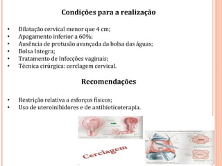 Condições para a realização
• Dilatação cervical menor que 4 cm;
• Apagamento inferior a 60%;
• Ausência de protusão avançada da bolsa das águas;
• Bolsa Integra;
• Tratamento de Infecções vaginais;
• Técnica cirúrgica: cerclagem cervical.
Recomendações
• Restrição relativa a esforços físicos;
• Uso de uteroinibidores e de antibioticoterapia.
 