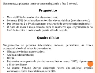 Raramente, a placenta torna-se anormal quando o feto é normal.
Prognóstico
• Mais de 80% das molas não são cancerosas;
• Somente 15% delas invadem os tecidos circunvizinhos (mola invasora);
• Das invasoras 2 a 3% disseminam-se através do corpo (coriocarcinoma);
• O risco de mola é mais elevado para as mulheres que engravidaram no
final da terceira e no inicio da quarta década de vida.
Quadro clínico
Sangramento de pequena intensidade, indolor, persistente, as vezes
acompanhado da eliminação de vesículas.
• Náuseas e vômitos exacerbados;
• Anemia e desidratação;
• DHEG;
• Pode estar acompanhada de síndromes clinicas como: DHEG, Hiperemese
e Hipotiroidismo.
• Ao exame: Volume uterino exagerado “útero em sanfona”, ovários
volumosos, cistos tecaluteinicos, sem BCF.
 