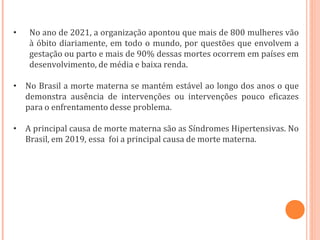 • No ano de 2021, a organização apontou que mais de 800 mulheres vão
à óbito diariamente, em todo o mundo, por questões que envolvem a
gestação ou parto e mais de 90% dessas mortes ocorrem em países em
desenvolvimento, de média e baixa renda.
• No Brasil a morte materna se mantém estável ao longo dos anos o que
demonstra ausência de intervenções ou intervenções pouco eficazes
para o enfrentamento desse problema.
• A principal causa de morte materna são as Síndromes Hipertensivas. No
Brasil, em 2019, essa foi a principal causa de morte materna.
 