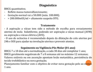 Diagnóstico
BHCG quantitativo.
- Reflete massa tumoralfuncionante;
- Gestação normal vai a 50.000 (máx. 100.000).
- > 200.000mUI/ml = altamente suspeito DTG.
Tratamento
- A aspiração a vácuo tem sido o método de escolha para esvaziamento
uterino de mola hidatiforme, podendo ser aspiração a vácuo manual (AVM)
ou aspiração a vácuo elétrica (AVE).
- O uso de ocitocina é recomendado depois da dilatação do colo uterino por
24h e SOS para ajudar na involução uterina e prevenir atonias.
Seguimento ou Vigilância Pós Molar (01 ano)
BHCG 7 a 10 dias até a normalização, a cada 30 dias até completar 1 ano;
BHCG geralmente negativam de 7 a 8 semanas até no máximo 12 semanas;
Valores estáveis ou em ascenção apontam lesão metastática, persistência do
tecido trofoblástico ou nova gestação;
Planejamento familiar com o objetivo de evitar nova gestação pelo ao menos
1 ano.
 