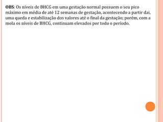 OBS: Os níveis de BHCG em uma gestação normal possuem o seu pico
máximo em média de até 12 semanas de gestação, acontecendo a partir dai,
uma queda e estabilização dos valores até o final da gestação; porém, com a
mola os níveis de BHCG, continuam elevados por todo o período.
 