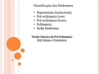 Classificação das Síndromes
• Hipertensão Gestacional;
• Pré-eclâmpsia Leve;
• Pré-eclâmpsia Grave;
• Eclâmpsia;
• Hellp Síndrome.
Triade Clássica da Pré Eclâmpsia:
HAS, Edema e Proteinúria.
 