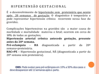 H I P E R T E N S Ã O G E S T A C I O N A L
É o desenvolvimento de hipertensão sem proteinúria que ocorre
após 20 semanas de gestação. O diagnóstico é temporário e
pode representar hipertensão crônica recorrente nessa fase da
gravidez.
Complicações hipertensivas na gravidez são a maior causa de
morbidade e mortalidade materna e fetal; ocorrem em cerca de
10% de todas as gestações;
Hipertensão arterial crônica antecede gestação, presente
antes da 20ª semana.
Pré-eclampsia - HA diagnosticada a partir da 20ª
semana+proteinúria.
HAC+PE – Hipertensão gestacional, HÁ (diagnosticada a partir da
20ª semana sem proteinúria).
OBS: Pode evoluir para pré-eclâmpsia em 10% a 50% dos casos e
devedesaparecer até12semanasapóso parto.
 