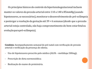 Os princípios básicos do controle da hipertensãogestacional incluem
manter os valores da pressão arterial entre 110 a 140 x 85mmHg (usando
hipotensores,se necessários),monitoraro desenvolvimento de pré-eclâmpsia
e postergar a resolução da gestação até 39 + 6 semanas (desde que a pressão
arterial esteja controlada, não haja comprometimento do bem-estarfetalou
evoluçãoparapré-eclâmpsia).
Conduta: Acompanhamento semanal do pré-natal com verificação de pressão
arterial e verificação da presença de edema.
- Uso de hipotensores prescrito pelo médico (ALFA – metildopa 500mg);
- Prescrição de dieta normossódica;
- Realização de exame de proteinúria.
 