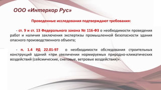 ООО «Интеркор Рус»
Проведенные исследования подтверждают требования:
- ст. 9 и ст. 13 Федерального закона № 116-ФЗ о необходимости проведения
работ и наличия заключения экспертизы промышленной безопасности здания
опасного производственного объекта;
- п. 1.4 РД 22.01-97 о необходимости обследования строительных
конструкций зданий «при увеличении нормируемых природно-климатических
воздействий (сейсмические, снеговые, ветровые воздействия)».
 