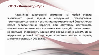 ООО «Интеркор Рус»
Аварийное разрушение возможно на любой стадии
жизненного цикла зданий и сооружений. Обследование
технического состояния и экспертиза промышленной безопасности
имеет периодический характер при отсутствии постоянного
мониторинга технического состояния конструкций, ответственных
за несущую способность здания или сооружения в целом. Из-за
нарушения условий эксплуатации возможны аварии в период
между очередными ОТС и ЭПБ.
 
