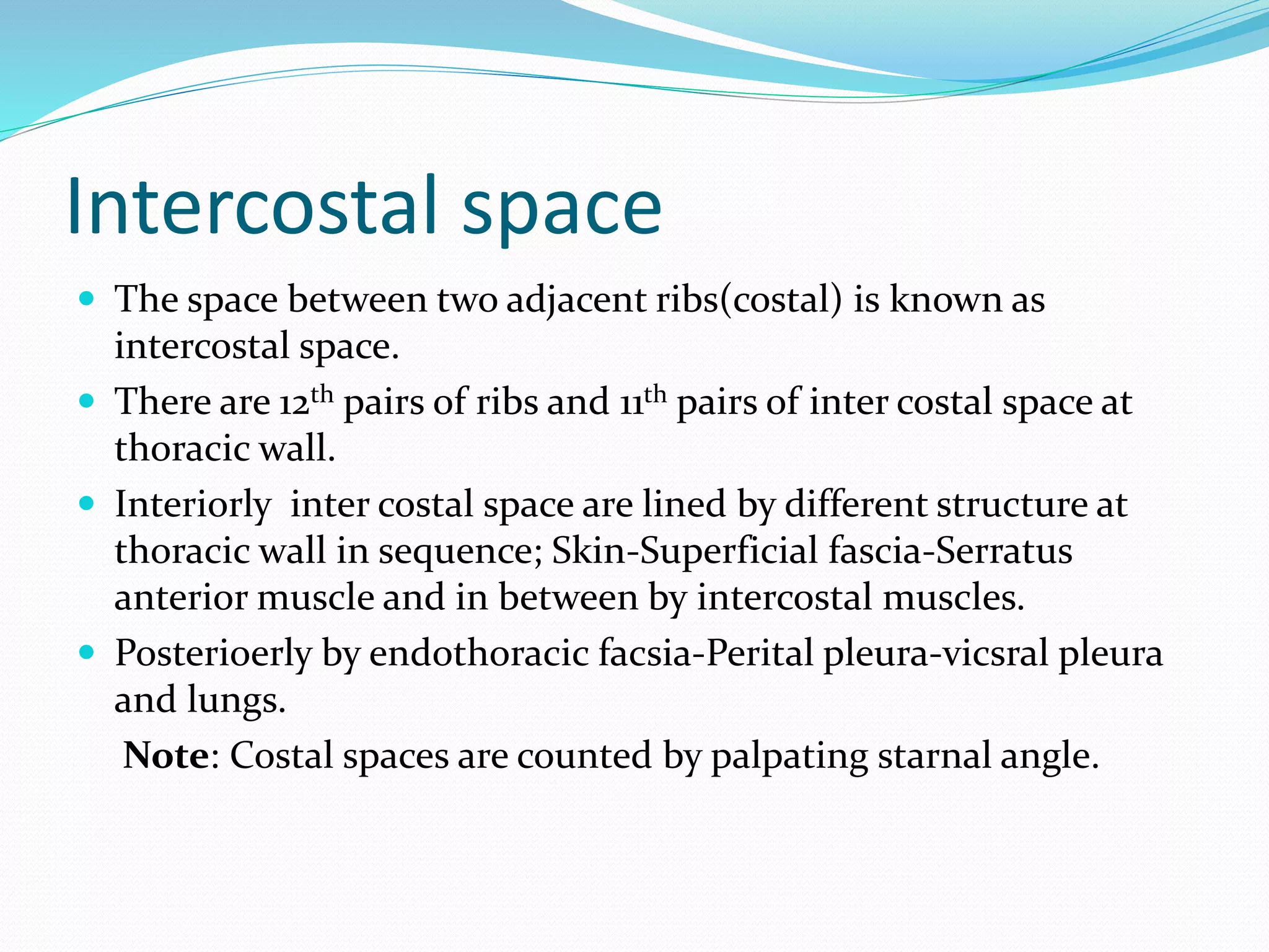 Intercostal space
 The space between two adjacent ribs(costal) is known as
intercostal space.
 There are 12th pairs of ribs and 11th pairs of inter costal space at
thoracic wall.
 Interiorly inter costal space are lined by different structure at
thoracic wall in sequence; Skin-Superficial fascia-Serratus
anterior muscle and in between by intercostal muscles.
 Posterioerly by endothoracic facsia-Perital pleura-vicsral pleura
and lungs.
Note: Costal spaces are counted by palpating starnal angle.
 