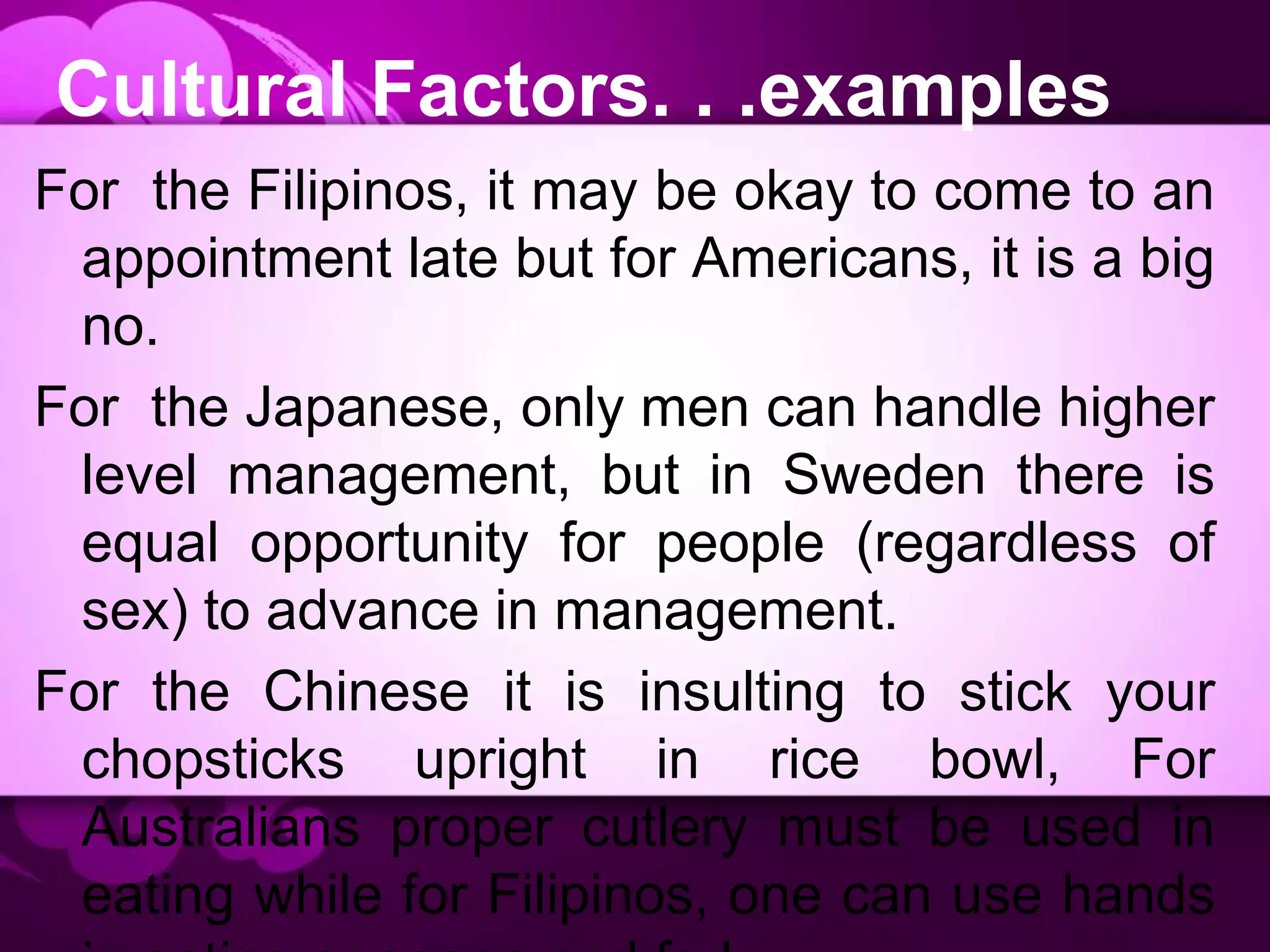 Cultural Factors. . .examples
For the Filipinos, it may be okay to come to an
appointment late but for Americans, it is a big
no.
For the Japanese, only men can handle higher
level management, but in Sweden there is
equal opportunity for people (regardless of
sex) to advance in management.
For the Chinese it is insulting to stick your
chopsticks upright in rice bowl, For
Australians proper cutlery must be used in
eating while for Filipinos, one can use hands
 