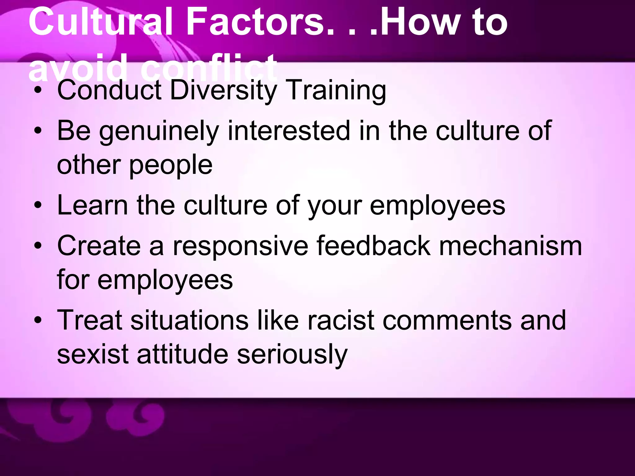 Cultural Factors. . .How to
avoid conflict• Conduct Diversity Training
• Be genuinely interested in the culture of
other people
• Learn the culture of your employees
• Create a responsive feedback mechanism
for employees
• Treat situations like racist comments and
sexist attitude seriously
 