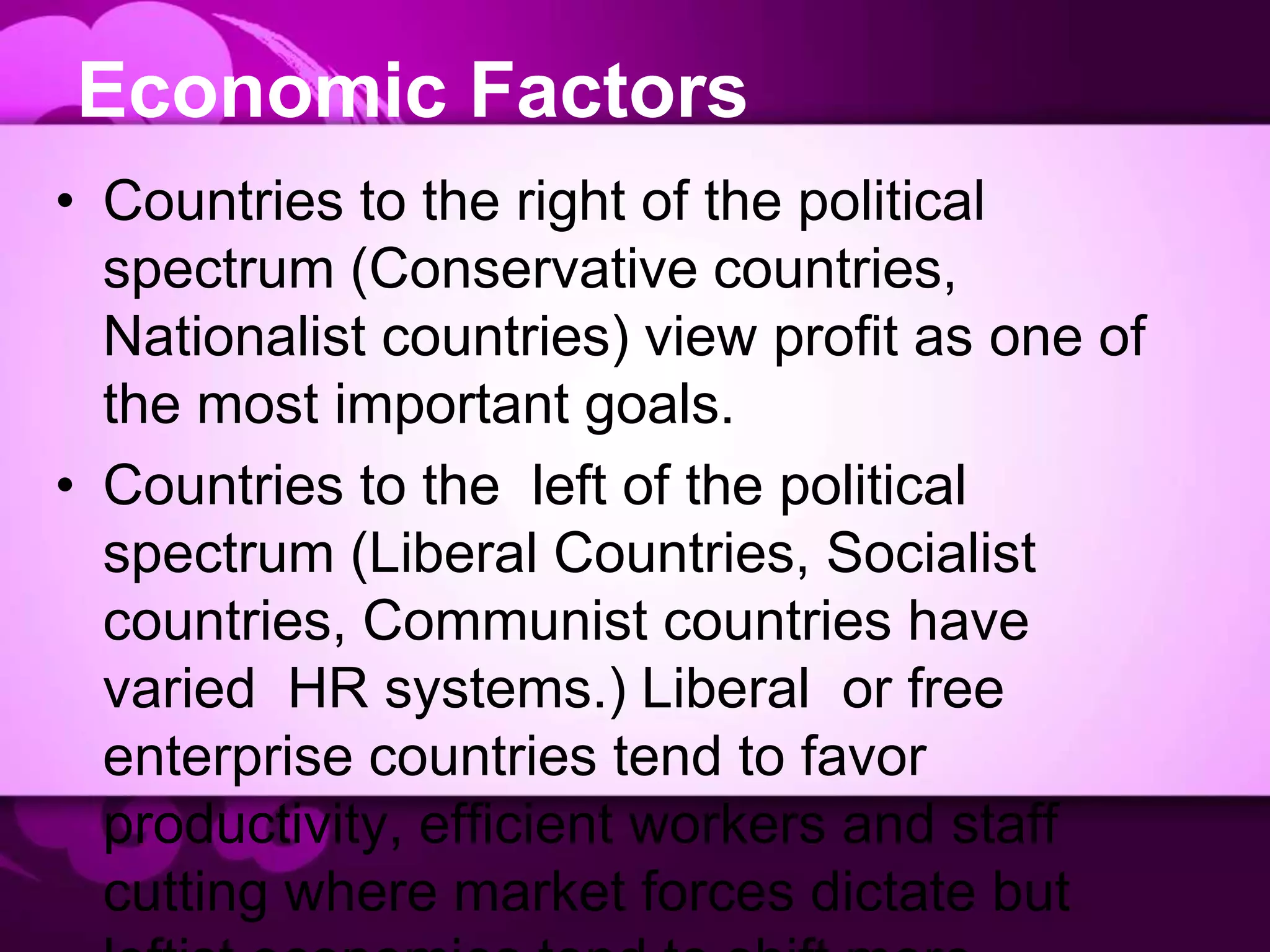 Economic Factors
• Countries to the right of the political
spectrum (Conservative countries,
Nationalist countries) view profit as one of
the most important goals.
• Countries to the left of the political
spectrum (Liberal Countries, Socialist
countries, Communist countries have
varied HR systems.) Liberal or free
enterprise countries tend to favor
productivity, efficient workers and staff
cutting where market forces dictate but
 