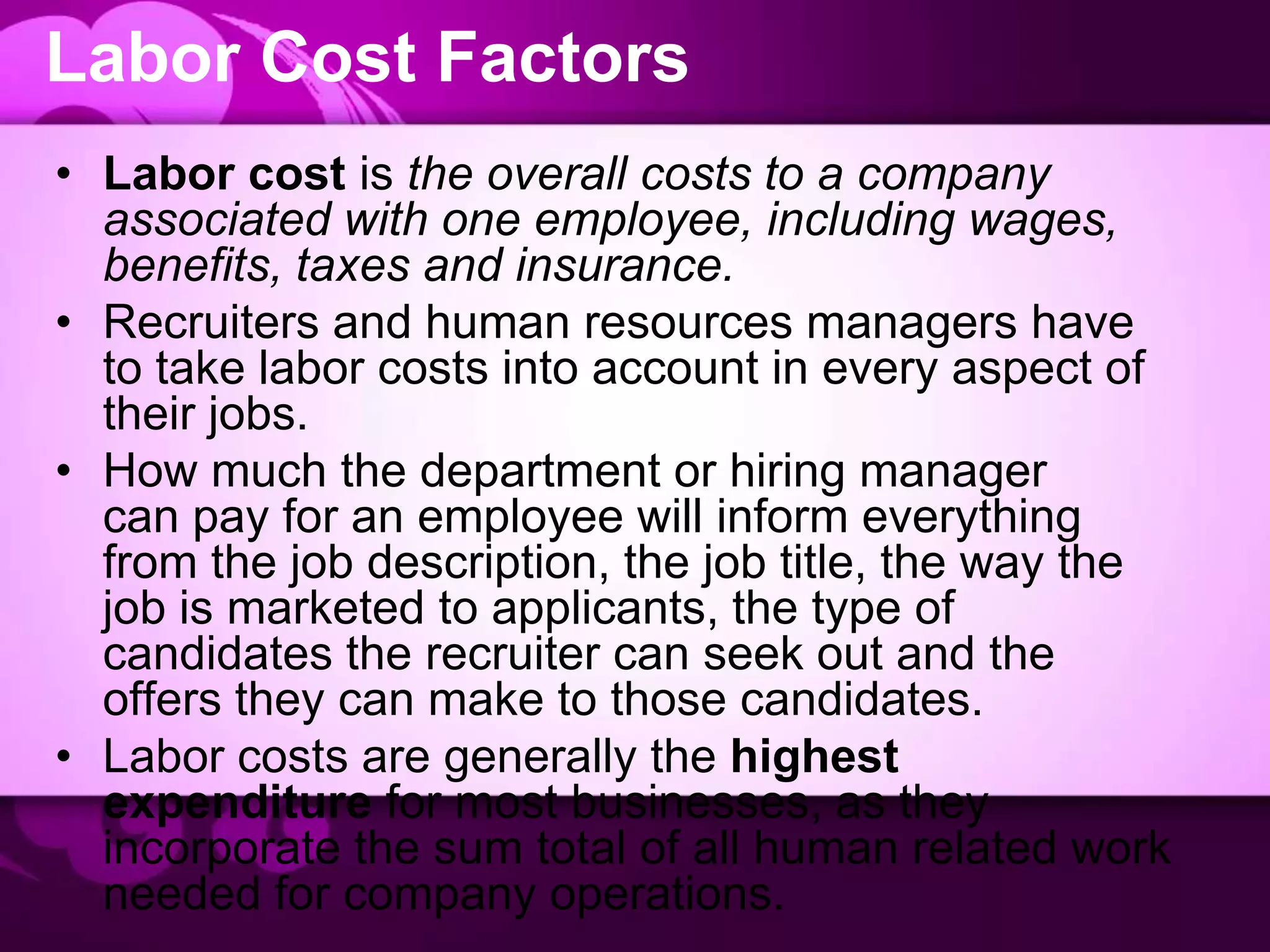 Labor Cost Factors
• Labor cost is the overall costs to a company
associated with one employee, including wages,
benefits, taxes and insurance.
• Recruiters and human resources managers have
to take labor costs into account in every aspect of
their jobs.
• How much the department or hiring manager
can pay for an employee will inform everything
from the job description, the job title, the way the
job is marketed to applicants, the type of
candidates the recruiter can seek out and the
offers they can make to those candidates.
• Labor costs are generally the highest
expenditure for most businesses, as they
incorporate the sum total of all human related work
needed for company operations.
 