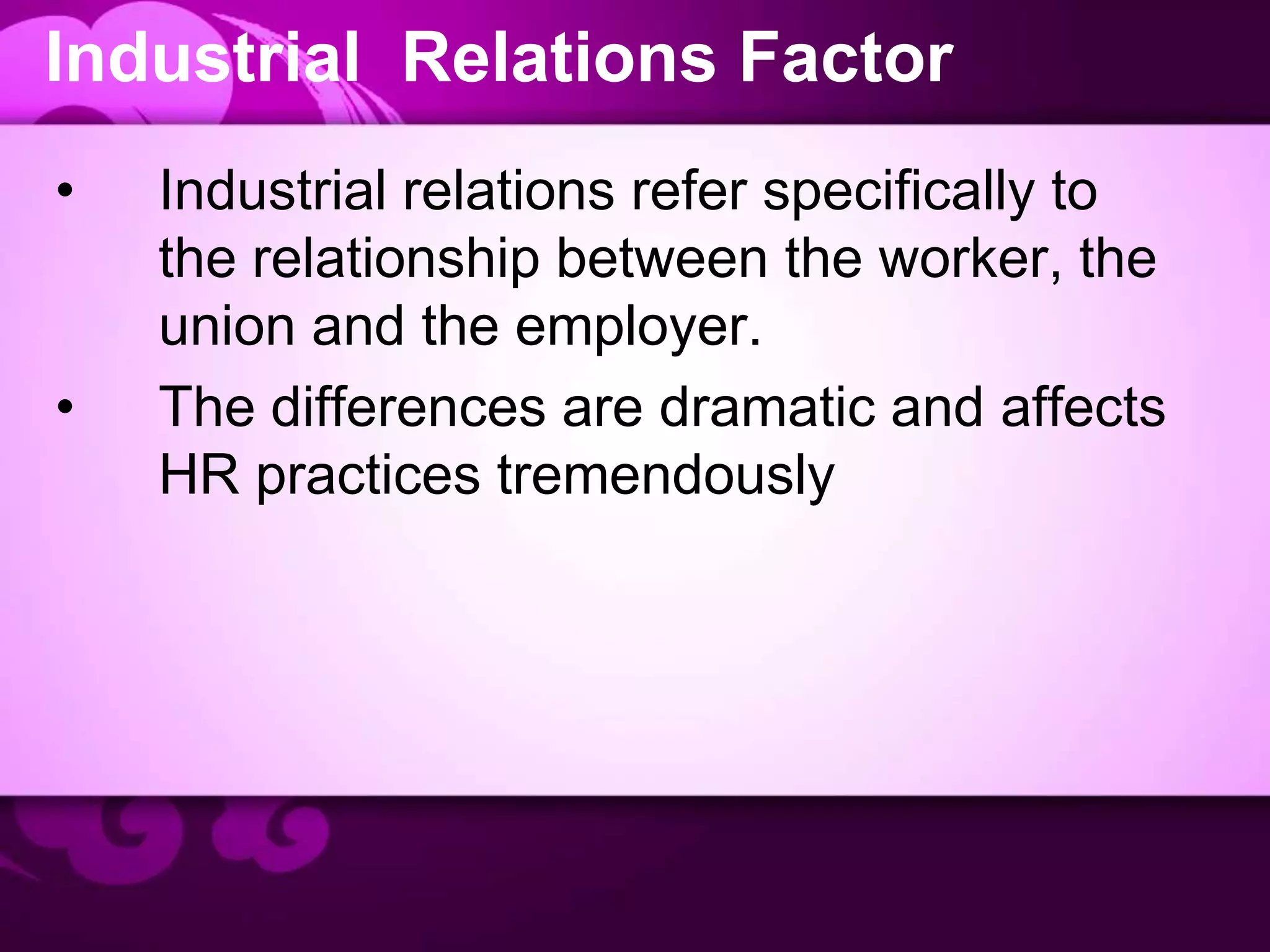 Industrial Relations Factor
• Industrial relations refer specifically to
the relationship between the worker, the
union and the employer.
• The differences are dramatic and affects
HR practices tremendously
 