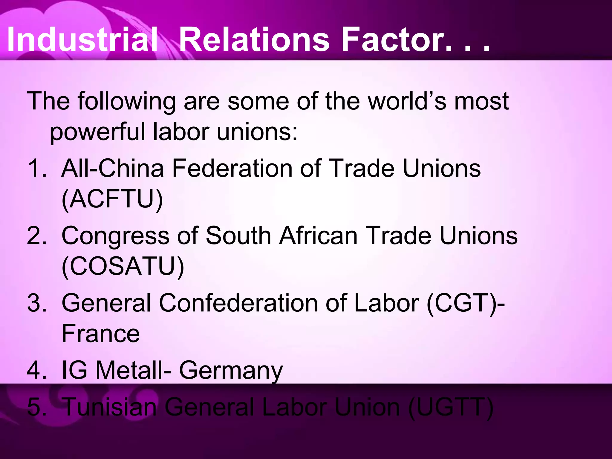 Industrial Relations Factor. . .
The following are some of the world’s most
powerful labor unions:
1. All-China Federation of Trade Unions
(ACFTU)
2. Congress of South African Trade Unions
(COSATU)
3. General Confederation of Labor (CGT)-
France
4. IG Metall- Germany
5. Tunisian General Labor Union (UGTT)
 