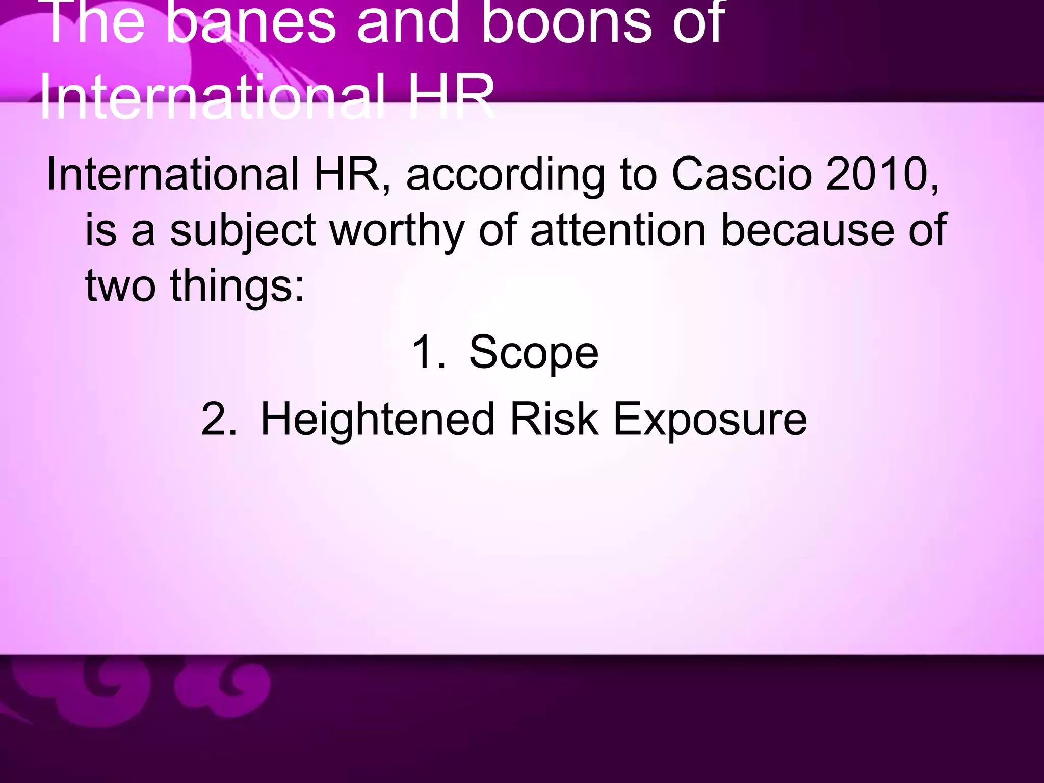 The banes and boons of
International HR
International HR, according to Cascio 2010,
is a subject worthy of attention because of
two things:
1. Scope
2. Heightened Risk Exposure
 