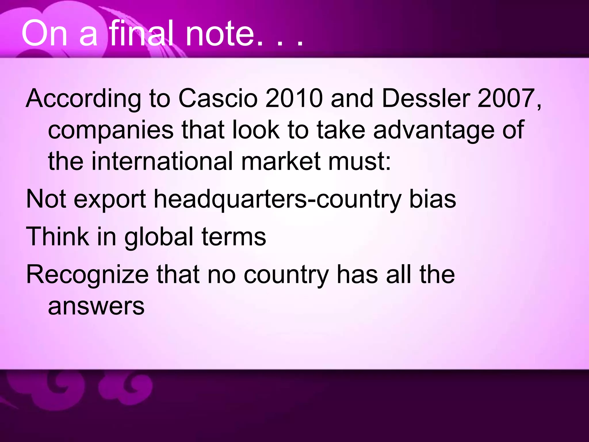 On a final note. . .
According to Cascio 2010 and Dessler 2007,
companies that look to take advantage of
the international market must:
Not export headquarters-country bias
Think in global terms
Recognize that no country has all the
answers
 