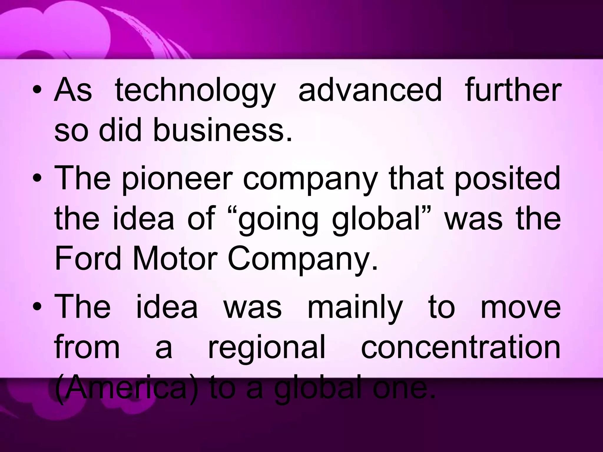 • As technology advanced further
so did business.
• The pioneer company that posited
the idea of “going global” was the
Ford Motor Company.
• The idea was mainly to move
from a regional concentration
(America) to a global one.
 