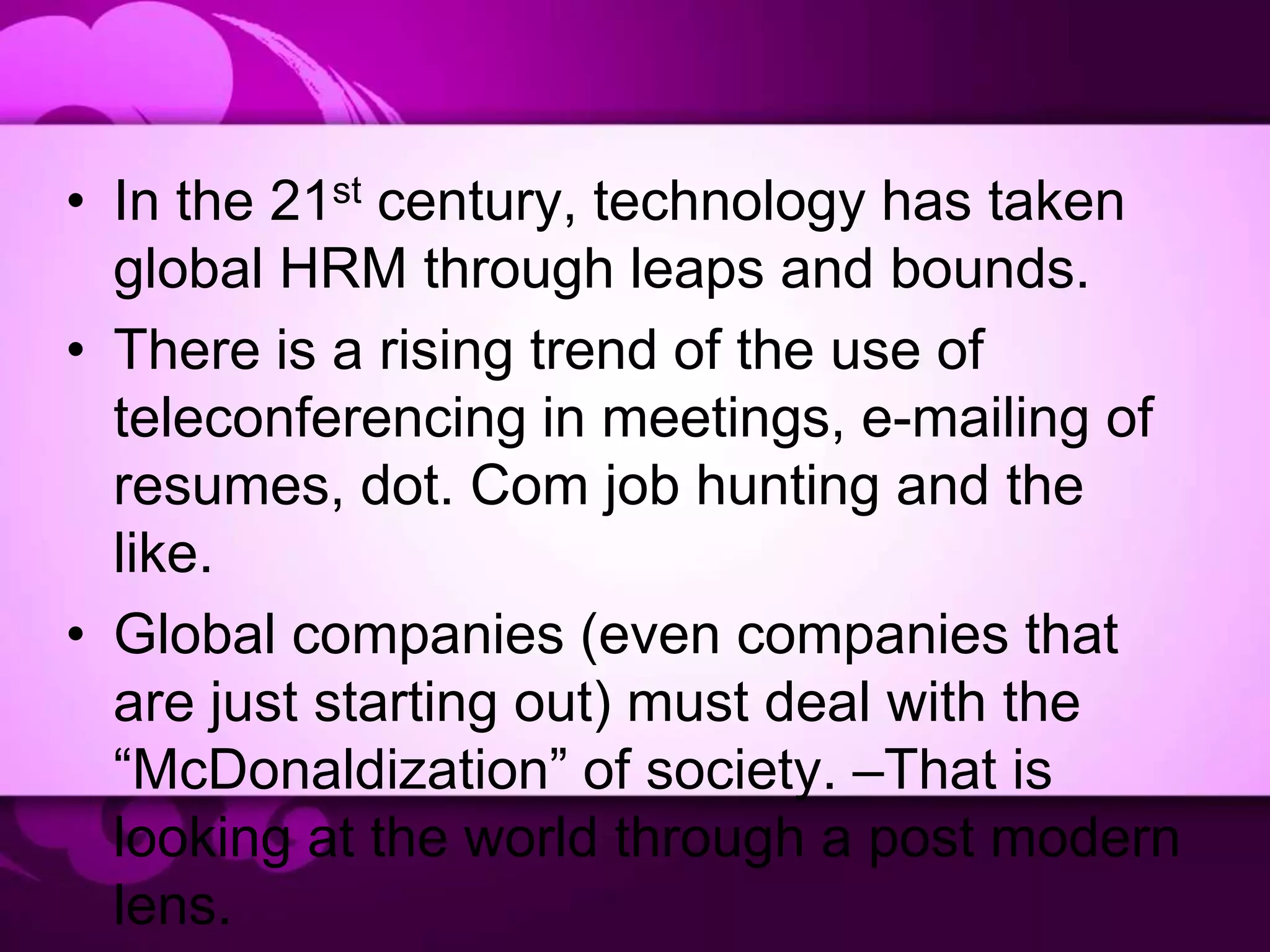 • In the 21st century, technology has taken
global HRM through leaps and bounds.
• There is a rising trend of the use of
teleconferencing in meetings, e-mailing of
resumes, dot. Com job hunting and the
like.
• Global companies (even companies that
are just starting out) must deal with the
“McDonaldization” of society. –That is
looking at the world through a post modern
lens.
 