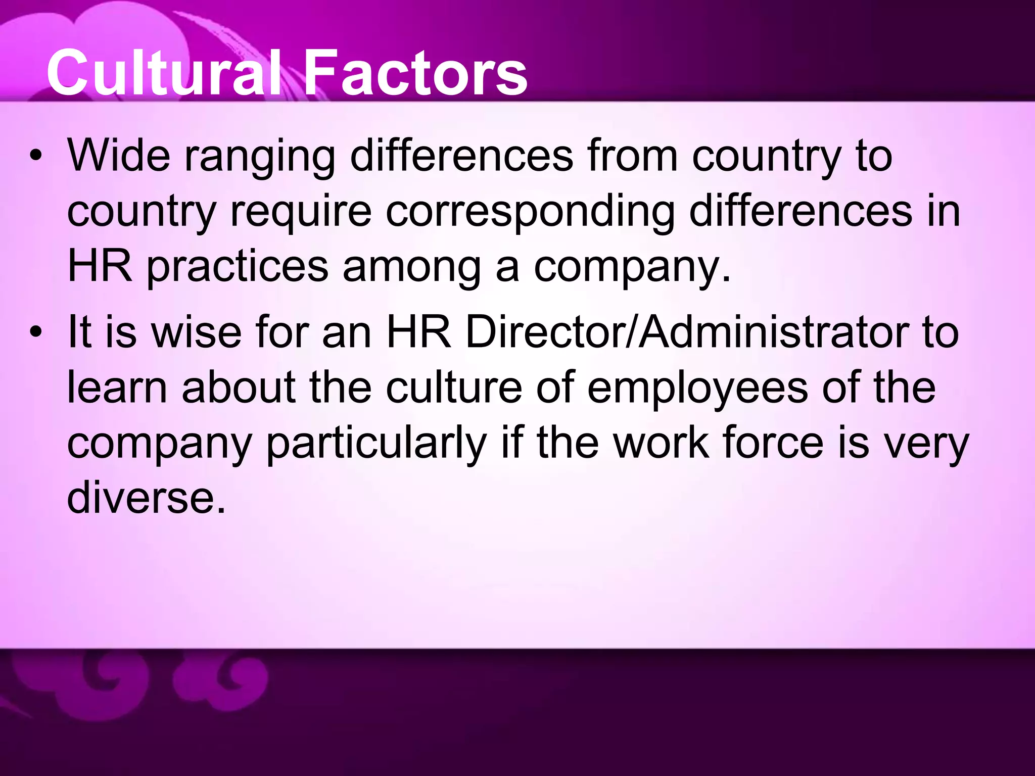 Cultural Factors
• Wide ranging differences from country to
country require corresponding differences in
HR practices among a company.
• It is wise for an HR Director/Administrator to
learn about the culture of employees of the
company particularly if the work force is very
diverse.
 