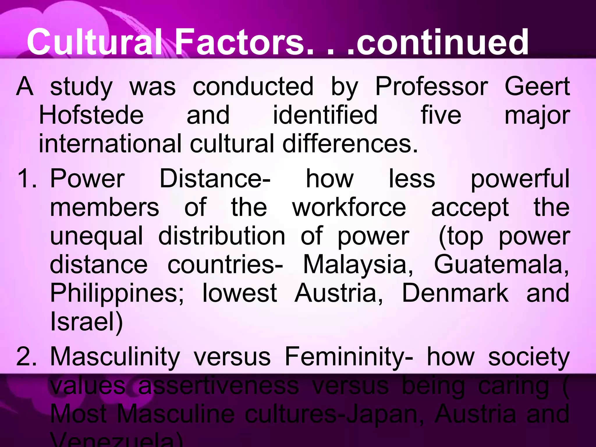 Cultural Factors. . .continued
A study was conducted by Professor Geert
Hofstede and identified five major
international cultural differences.
1. Power Distance- how less powerful
members of the workforce accept the
unequal distribution of power (top power
distance countries- Malaysia, Guatemala,
Philippines; lowest Austria, Denmark and
Israel)
2. Masculinity versus Femininity- how society
values assertiveness versus being caring (
Most Masculine cultures-Japan, Austria and
 