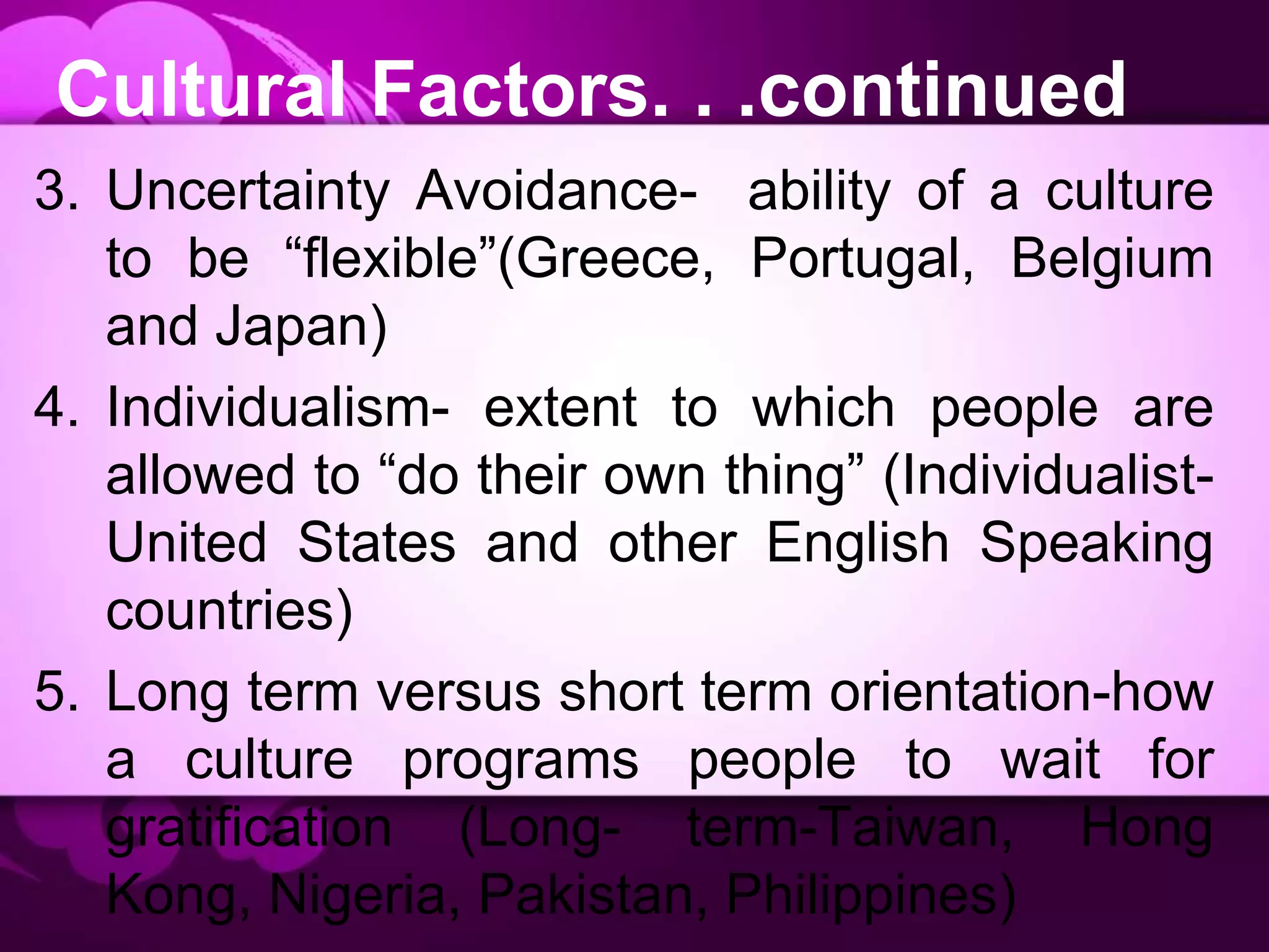 Cultural Factors. . .continued
3. Uncertainty Avoidance- ability of a culture
to be “flexible”(Greece, Portugal, Belgium
and Japan)
4. Individualism- extent to which people are
allowed to “do their own thing” (Individualist-
United States and other English Speaking
countries)
5. Long term versus short term orientation-how
a culture programs people to wait for
gratification (Long- term-Taiwan, Hong
Kong, Nigeria, Pakistan, Philippines)
 