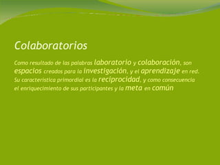 Colaboratorios Como resultado de las palabras  laboratorio  y  colaboración , son  espacios  creados para la  investigación , y el  aprendizaje  en red. Su característica primordial es la  reciprocidad , y como consecuencia el enriquecimiento de sus participantes y la  meta  en  común 