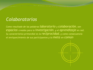 Colaboratorios Como resultado de las palabras  laboratorio  y  colaboración , son  espacios  creados para la  investigación , y el  aprendizaje  en red. Su característica primordial es la  reciprocidad , y como consecuencia el enriquecimiento de sus participantes y la  meta  en  común 