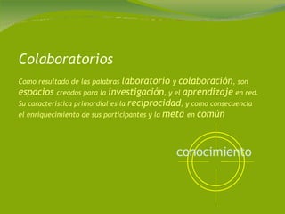 Colaboratorios Como resultado de las palabras  laboratorio  y  colaboración , son  espacios  creados para la  investigación , y el  aprendizaje  en red. Su característica primordial es la  reciprocidad , y como consecuencia el enriquecimiento de sus participantes y la  meta  en  común conocimiento   