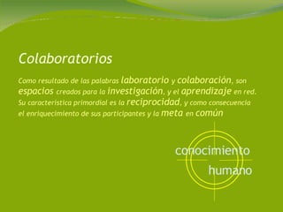Colaboratorios Como resultado de las palabras  laboratorio  y  colaboración , son  espacios  creados para la  investigación , y el  aprendizaje  en red. Su característica primordial es la  reciprocidad , y como consecuencia el enriquecimiento de sus participantes y la  meta  en  común conocimiento   humano   