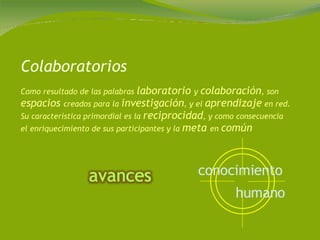 Colaboratorios Como resultado de las palabras  laboratorio  y  colaboración , son  espacios  creados para la  investigación , y el  aprendizaje  en red. Su característica primordial es la  reciprocidad , y como consecuencia el enriquecimiento de sus participantes y la  meta  en  común conocimiento   humano   